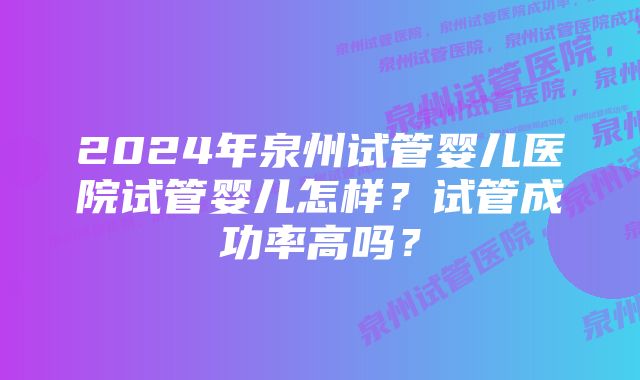 2024年泉州试管婴儿医院试管婴儿怎样？试管成功率高吗？