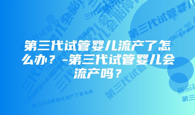 第三代试管婴儿流产了怎么办？-第三代试管婴儿会流产吗？