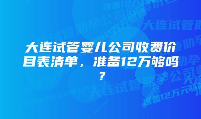 大连试管婴儿公司收费价目表清单，准备12万够吗？