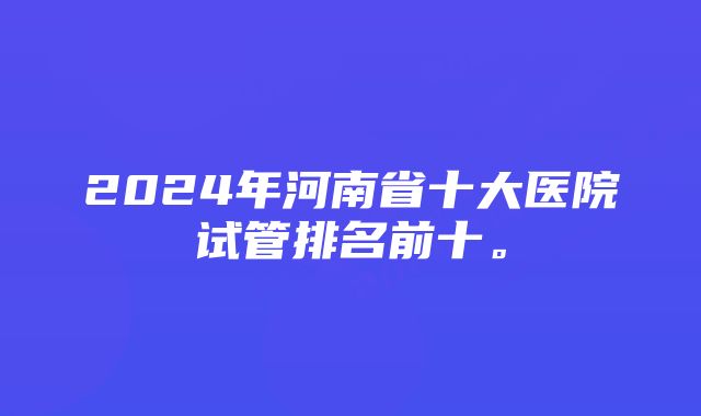 2024年河南省十大医院试管排名前十。