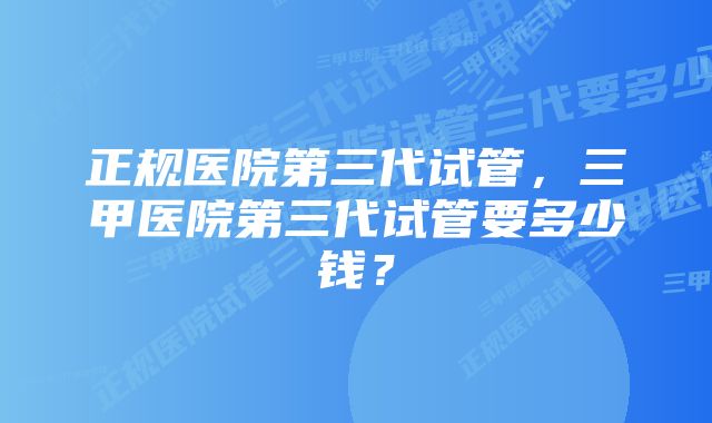 正规医院第三代试管，三甲医院第三代试管要多少钱？