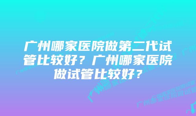 广州哪家医院做第二代试管比较好？广州哪家医院做试管比较好？