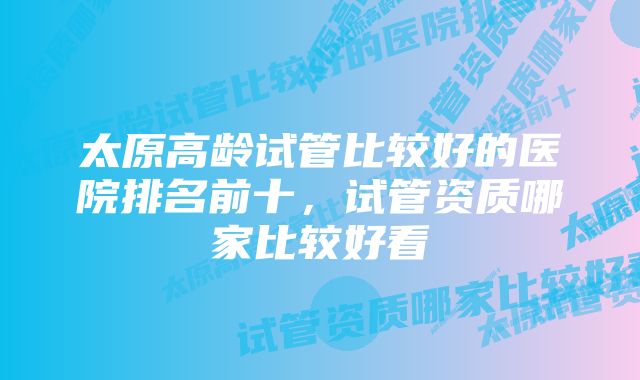 太原高龄试管比较好的医院排名前十，试管资质哪家比较好看