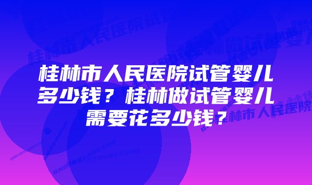 桂林市人民医院试管婴儿多少钱？桂林做试管婴儿需要花多少钱？