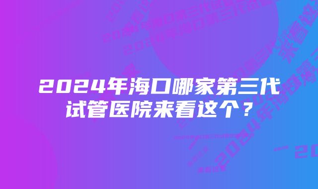 2024年海口哪家第三代试管医院来看这个？