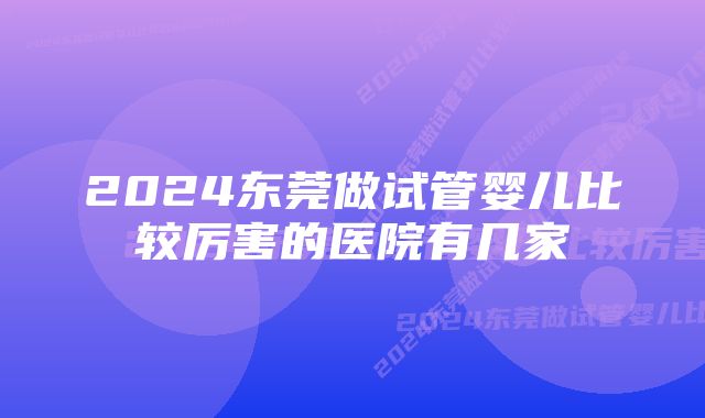 2024东莞做试管婴儿比较厉害的医院有几家