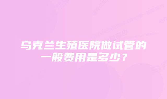 乌克兰生殖医院做试管的一般费用是多少？