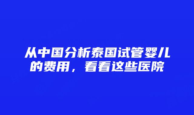 从中国分析泰国试管婴儿的费用，看看这些医院