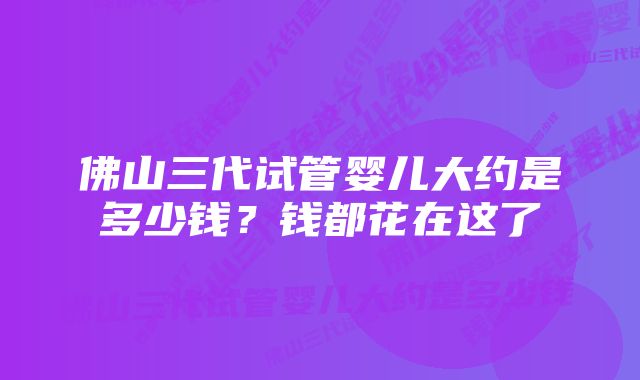 佛山三代试管婴儿大约是多少钱？钱都花在这了