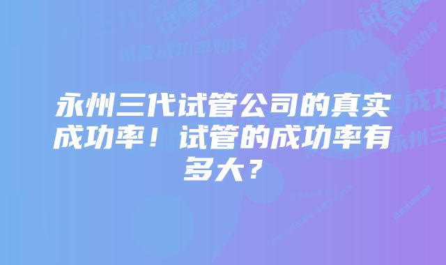 永州三代试管公司的真实成功率！试管的成功率有多大？