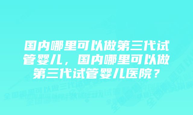 国内哪里可以做第三代试管婴儿，国内哪里可以做第三代试管婴儿医院？