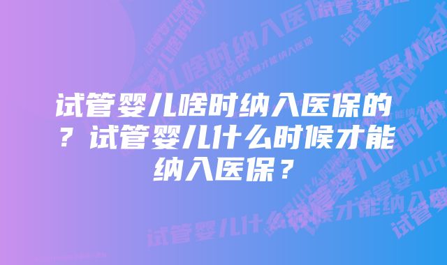 试管婴儿啥时纳入医保的？试管婴儿什么时候才能纳入医保？