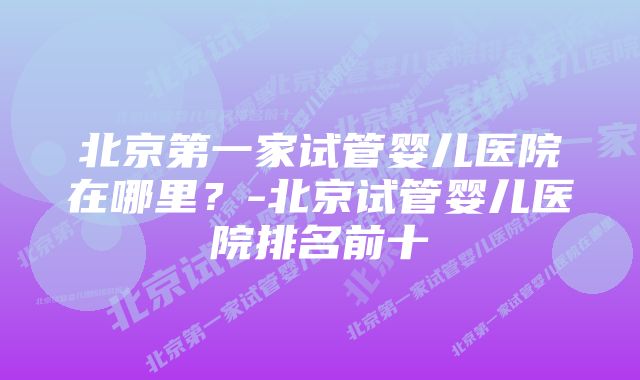 北京第一家试管婴儿医院在哪里？-北京试管婴儿医院排名前十