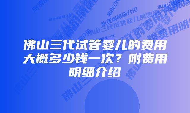 佛山三代试管婴儿的费用大概多少钱一次？附费用明细介绍