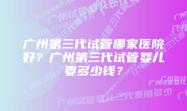 广州第三代试管哪家医院好？广州第三代试管婴儿要多少钱？