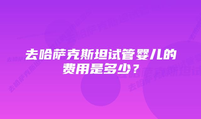 去哈萨克斯坦试管婴儿的费用是多少？