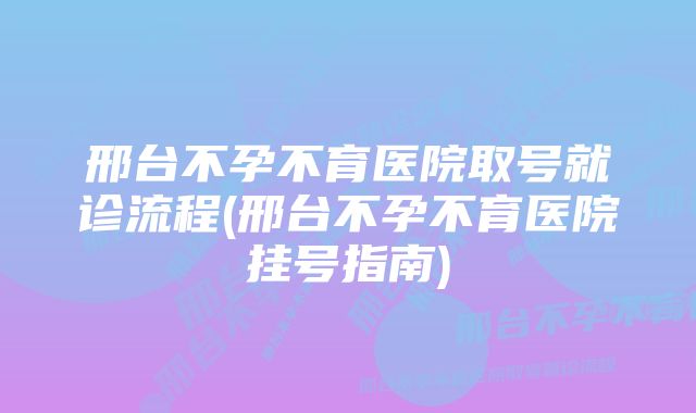 邢台不孕不育医院取号就诊流程(邢台不孕不育医院挂号指南)