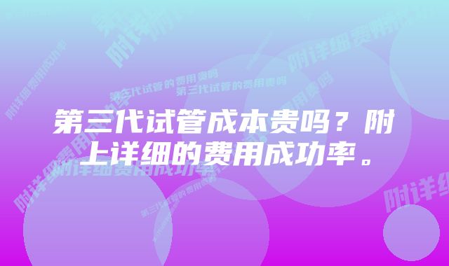 第三代试管成本贵吗？附上详细的费用成功率。