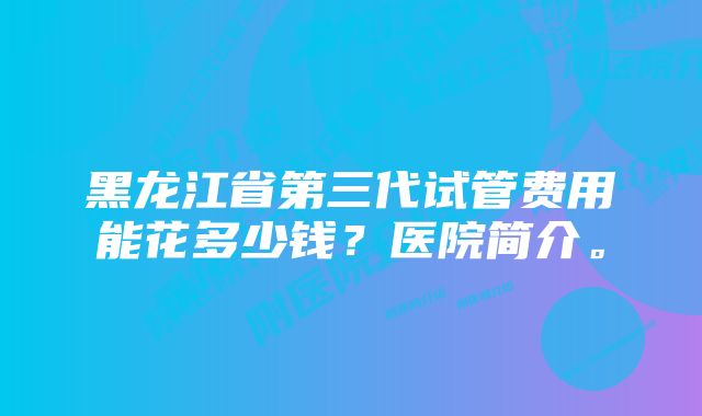 黑龙江省第三代试管费用能花多少钱？医院简介。