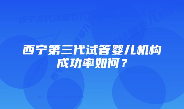 西宁第三代试管婴儿机构成功率如何？