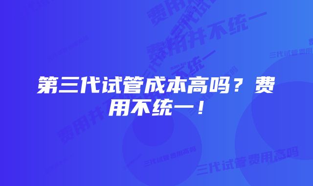 第三代试管成本高吗？费用不统一！