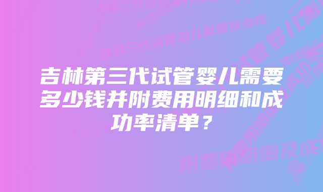 吉林第三代试管婴儿需要多少钱并附费用明细和成功率清单？