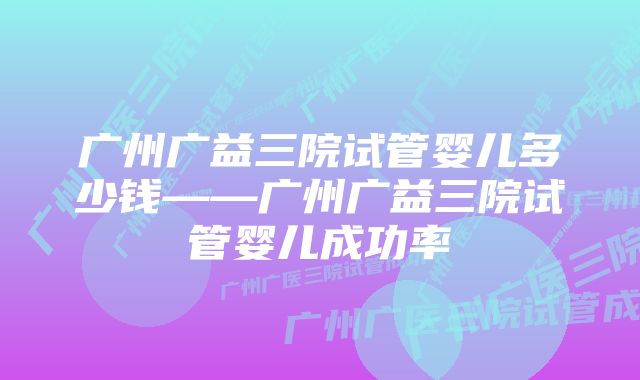 广州广益三院试管婴儿多少钱——广州广益三院试管婴儿成功率