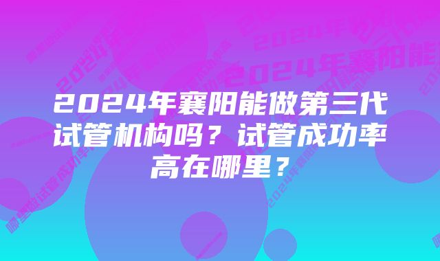 2024年襄阳能做第三代试管机构吗？试管成功率高在哪里？