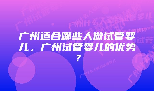 广州适合哪些人做试管婴儿，广州试管婴儿的优势？