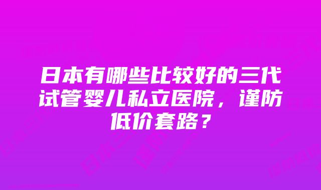 日本有哪些比较好的三代试管婴儿私立医院，谨防低价套路？