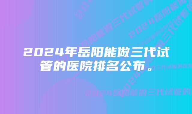 2024年岳阳能做三代试管的医院排名公布。