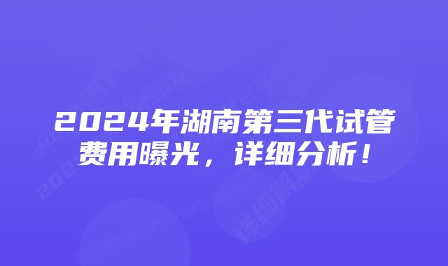 2024年湖南第三代试管费用曝光，详细分析！