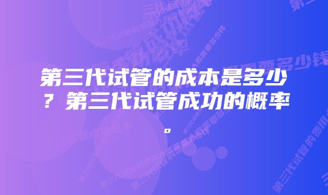 第三代试管的成本是多少？第三代试管成功的概率。