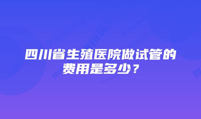 四川省生殖医院做试管的费用是多少？