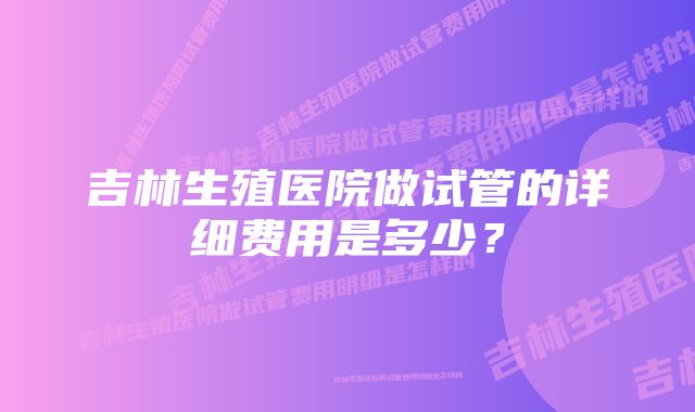 吉林生殖医院做试管的详细费用是多少？