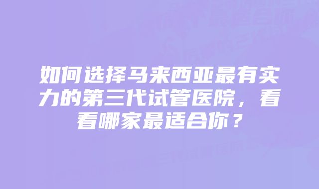 如何选择马来西亚最有实力的第三代试管医院，看看哪家最适合你？