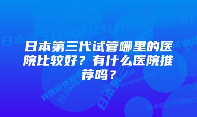 日本第三代试管哪里的医院比较好？有什么医院推荐吗？