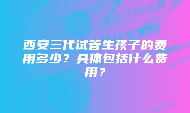 西安三代试管生孩子的费用多少？具体包括什么费用？