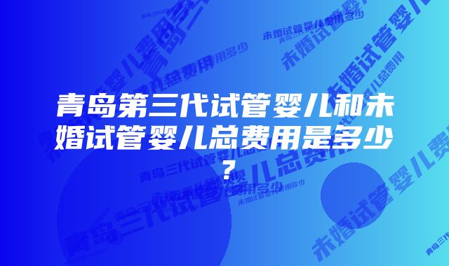 青岛第三代试管婴儿和未婚试管婴儿总费用是多少？