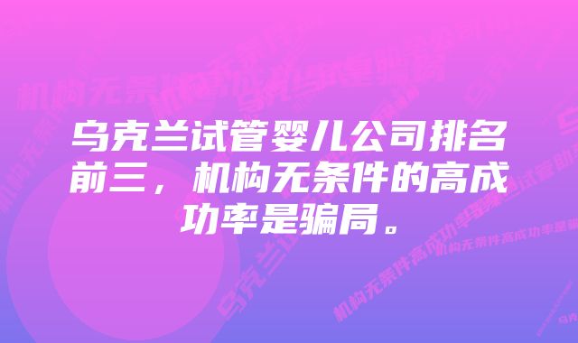 乌克兰试管婴儿公司排名前三，机构无条件的高成功率是骗局。