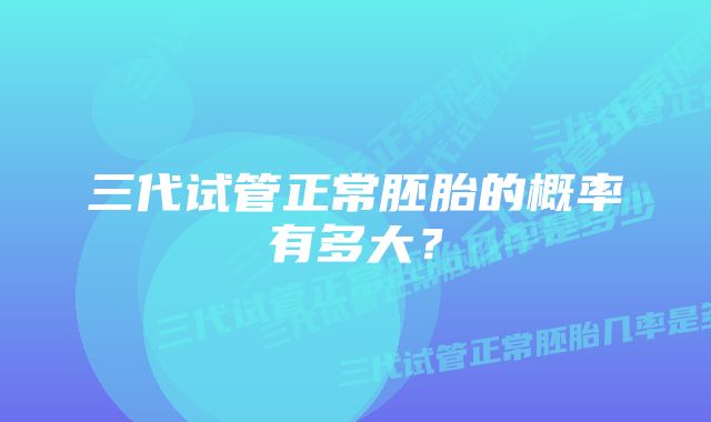 三代试管正常胚胎的概率有多大？