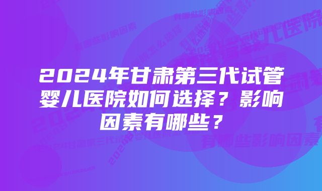 2024年甘肃第三代试管婴儿医院如何选择？影响因素有哪些？