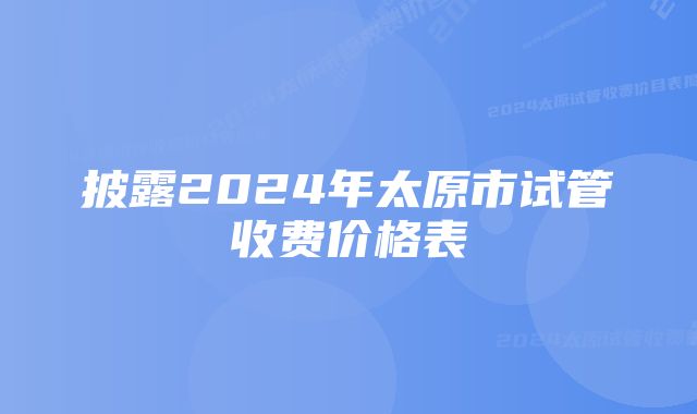 披露2024年太原市试管收费价格表