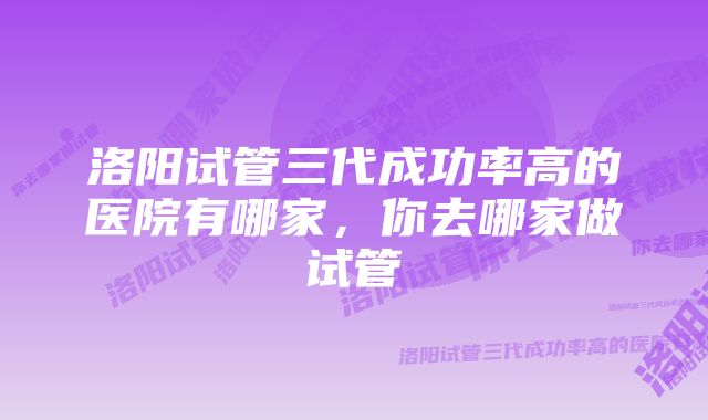 洛阳试管三代成功率高的医院有哪家，你去哪家做试管