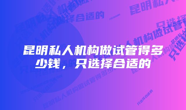 昆明私人机构做试管得多少钱，只选择合适的