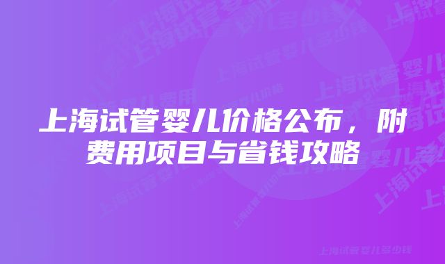 上海试管婴儿价格公布，附费用项目与省钱攻略