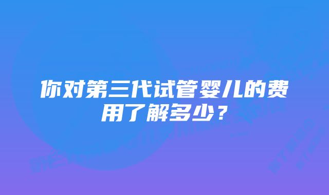 你对第三代试管婴儿的费用了解多少？