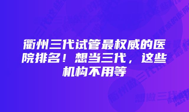 衢州三代试管最权威的医院排名！想当三代，这些机构不用等