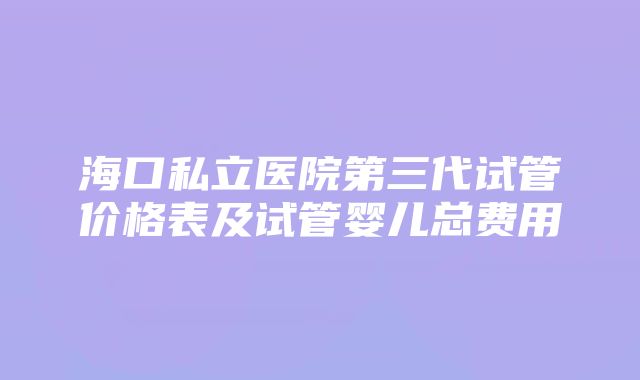 海口私立医院第三代试管价格表及试管婴儿总费用