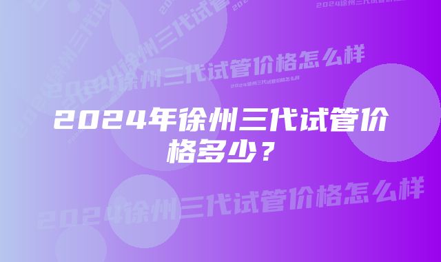 2024年徐州三代试管价格多少？